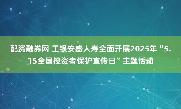 配资融券网 工银安盛人寿全面开展2025年“5.15全国投资者保护宣传日”主题活动