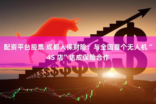 配资平台股票 成都人保财险：与全国首个无人机“4S 店”达成保险合作