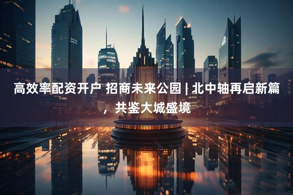 高效率配资开户 招商未来公园 | 北中轴再启新篇，共鉴大城盛境
