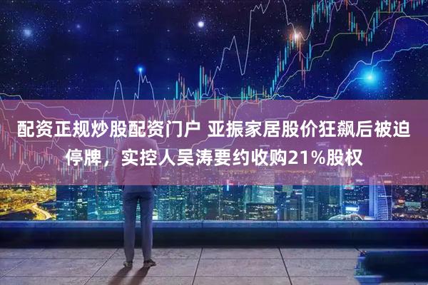 配资正规炒股配资门户 亚振家居股价狂飙后被迫停牌，实控人吴涛要约收购21%股权