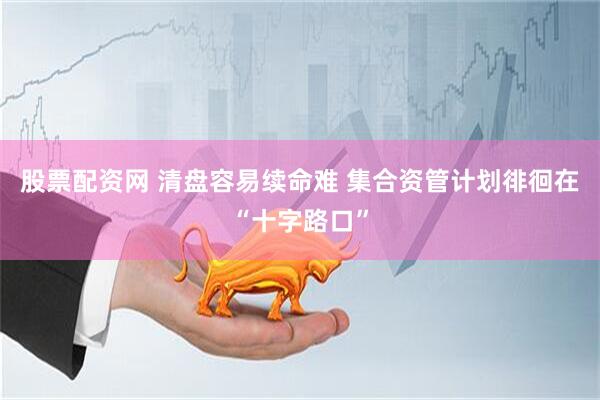 股票配资网 清盘容易续命难 集合资管计划徘徊在“十字路口”
