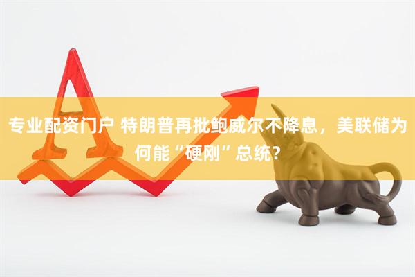 专业配资门户 特朗普再批鲍威尔不降息，美联储为何能“硬刚”总统？