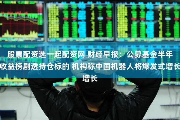 股票配资选一起配资网 财经早报：公募基金半年收益榜剧透持仓标的 机构称中国机器人将爆发式增长