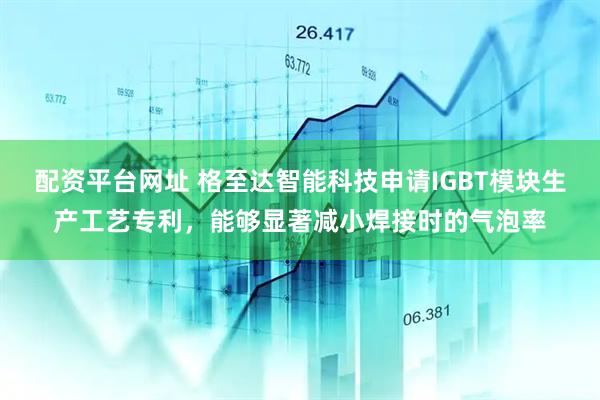 配资平台网址 格至达智能科技申请IGBT模块生产工艺专利，能够显著减小焊接时的气泡率