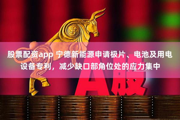 股票配资app 宁德新能源申请极片、电池及用电设备专利，减少缺口部角位处的应力集中
