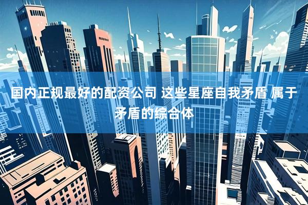 国内正规最好的配资公司 这些星座自我矛盾 属于矛盾的综合体