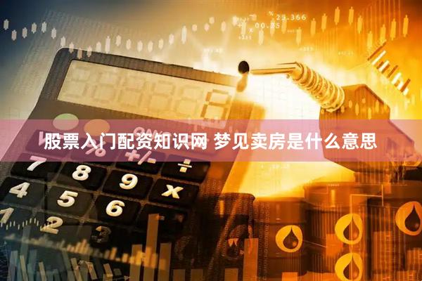股票入门配资知识网 梦见卖房是什么意思