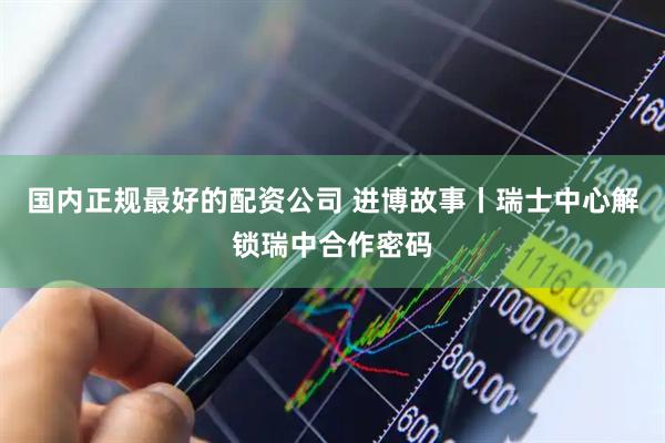 国内正规最好的配资公司 进博故事丨瑞士中心解锁瑞中合作密码