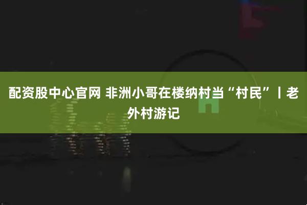 配资股中心官网 非洲小哥在楼纳村当“村民”丨老外村游记