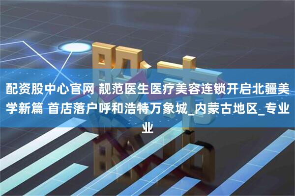 配资股中心官网 靓范医生医疗美容连锁开启北疆美学新篇 首店落户呼和浩特万象城_内蒙古地区_专业