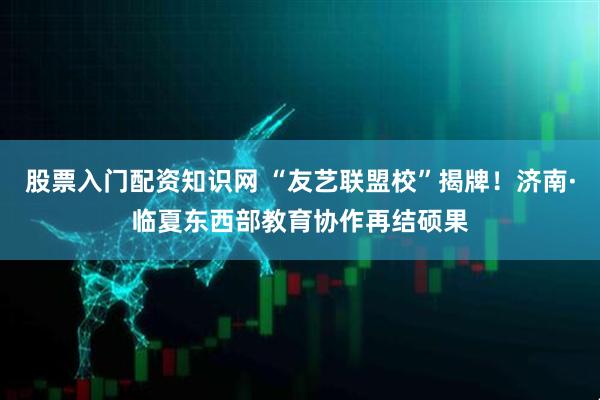 股票入门配资知识网 “友艺联盟校”揭牌！济南·临夏东西部教育协作再结硕果