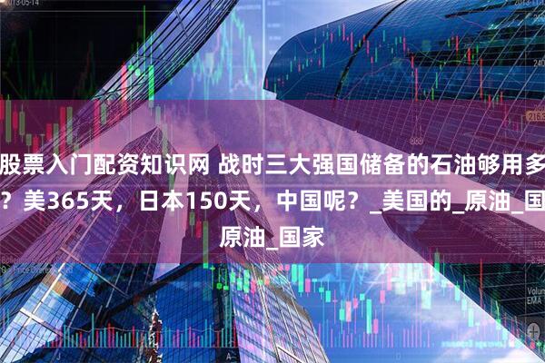 股票入门配资知识网 战时三大强国储备的石油够用多久？美365天，日本150天，中国呢？_美国的_原油_国家