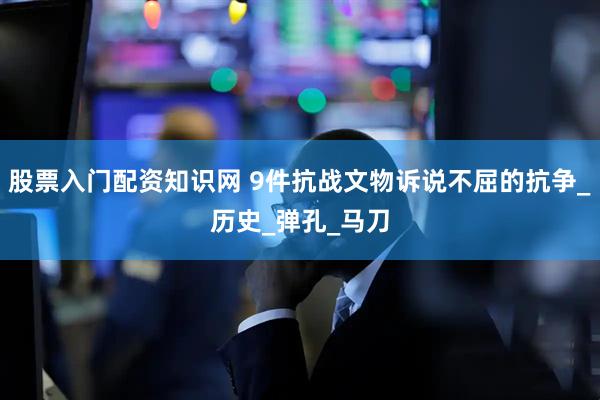 股票入门配资知识网 9件抗战文物诉说不屈的抗争_历史_弹孔_马刀