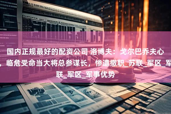 国内正规最好的配资公司 洛博夫：戈尔巴乔夫心腹爱将，临危受命当大将总参谋长，惨遭撤职_苏联_军区_军事优势
