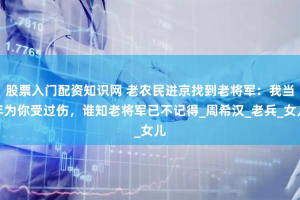 股票入门配资知识网 老农民进京找到老将军：我当年为你受过伤，谁知老将军已不记得_周希汉_老兵_女儿