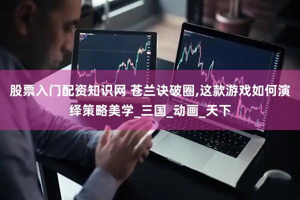 股票入门配资知识网 苍兰诀破圈,这款游戏如何演绎策略美学_三国_动画_天下