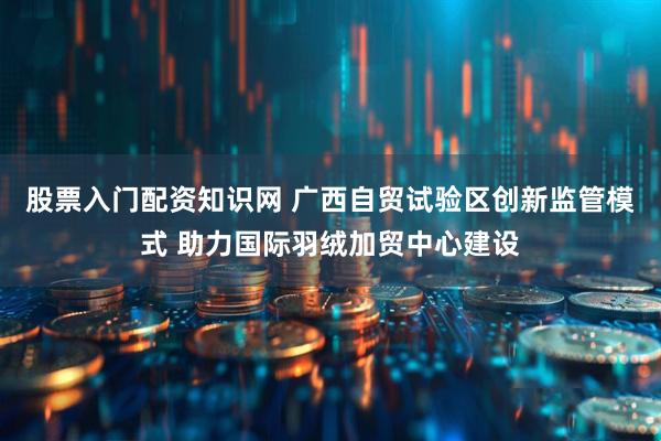 股票入门配资知识网 广西自贸试验区创新监管模式 助力国际羽绒加贸中心建设