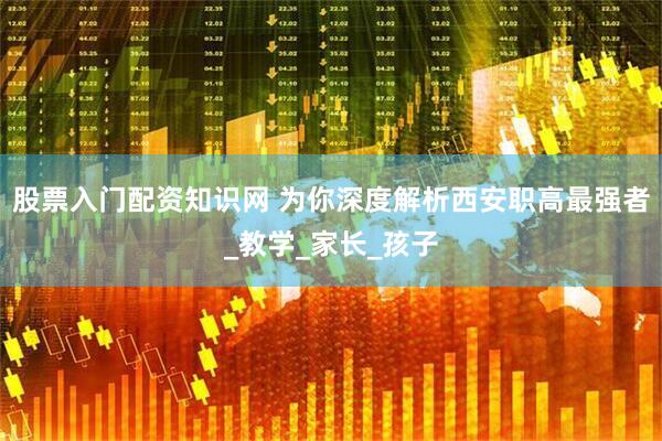 股票入门配资知识网 为你深度解析西安职高最强者_教学_家长_孩子