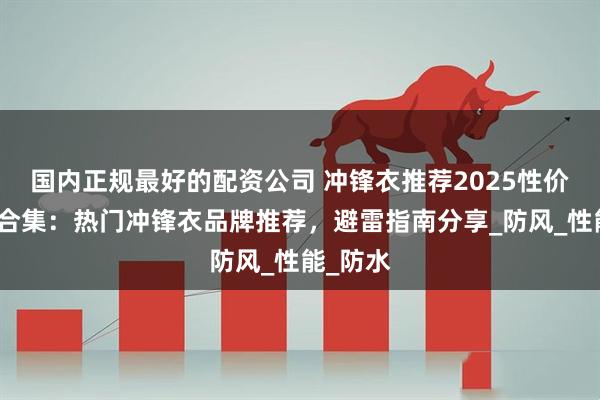 国内正规最好的配资公司 冲锋衣推荐2025性价比榜单合集：热门冲锋衣品牌推荐，避雷指南分享_防风_性能_防水