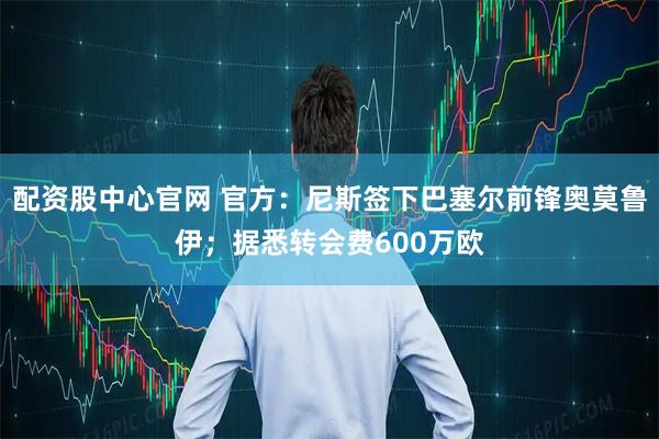 配资股中心官网 官方：尼斯签下巴塞尔前锋奥莫鲁伊；据悉转会费600万欧