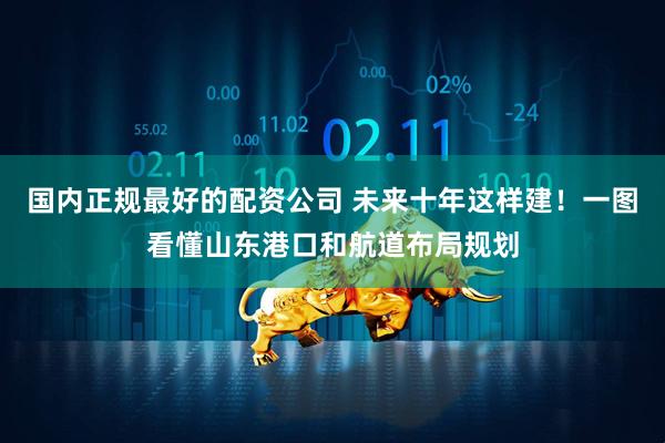 国内正规最好的配资公司 未来十年这样建！一图看懂山东港口和航道布局规划