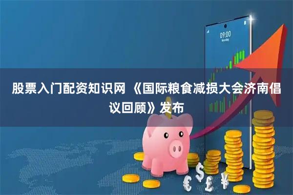 股票入门配资知识网 《国际粮食减损大会济南倡议回顾》发布