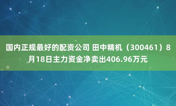 国内正规最好的配资公司 田中精机（300461）8月18日主力资金净卖出406.96万元