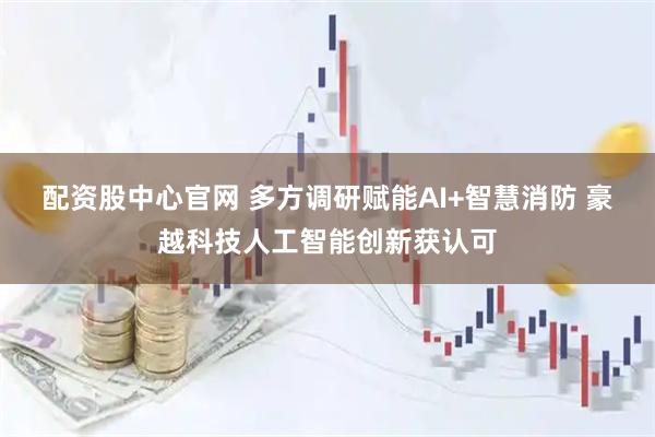 配资股中心官网 多方调研赋能AI+智慧消防 豪越科技人工智能创新获认可
