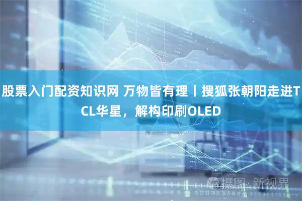 股票入门配资知识网 万物皆有理丨搜狐张朝阳走进TCL华星，解构印刷OLED