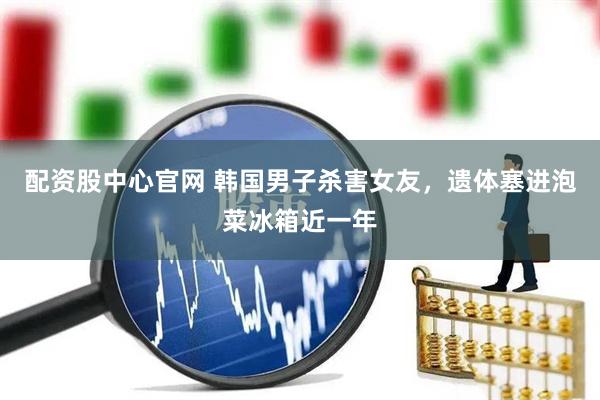 配资股中心官网 韩国男子杀害女友，遗体塞进泡菜冰箱近一年