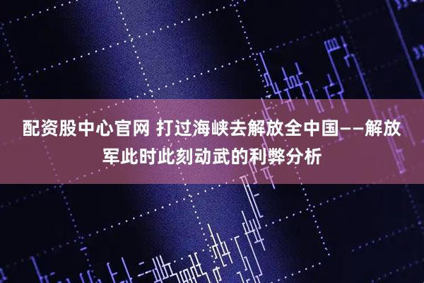 配资股中心官网 打过海峡去解放全中国——解放军此时此刻动武的利弊分析