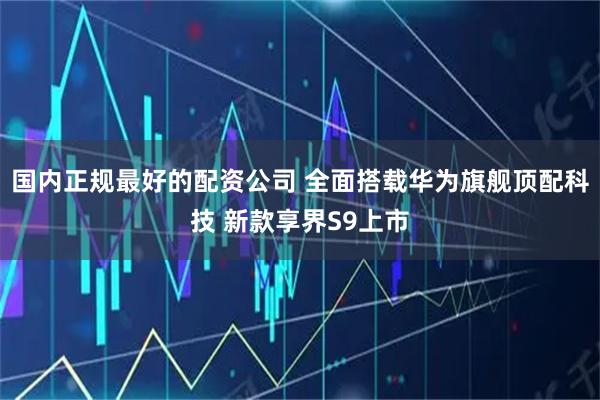 国内正规最好的配资公司 全面搭载华为旗舰顶配科技 新款享界S9上市