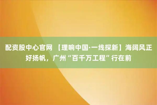 配资股中心官网 【理响中国·一线探新】海阔风正好扬帆,广州“百千万工程”行在前