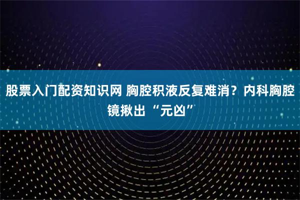 股票入门配资知识网 胸腔积液反复难消?内科胸腔镜揪出 “元凶”