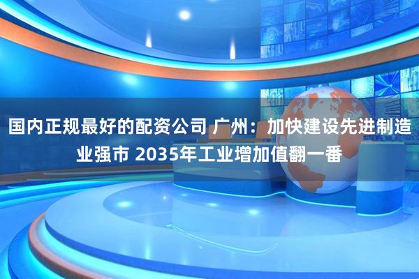 国内正规最好的配资公司 广州:加快建设先进制造业强市 2035年工业增加值翻一番