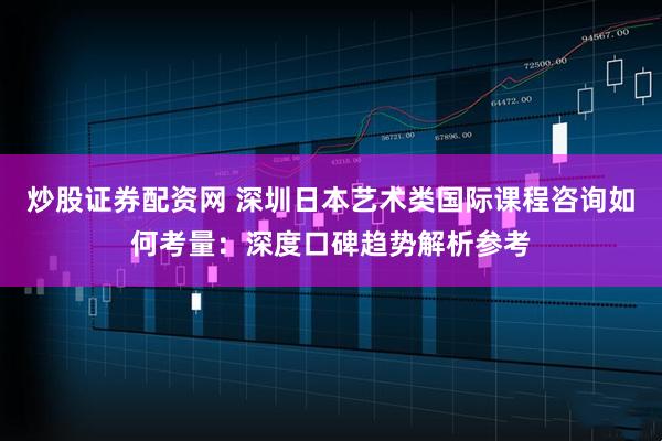 炒股证券配资网 深圳日本艺术类国际课程咨询如何考量：深度口碑趋势解析参考